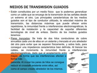 MEDIOS DE TRANSMISION GUIADOS
 Están constituidos por un medio físico que lo podemos generalizar
como un cable que se encarga de la transmisión de las señales desde
un extremo al otro. Las principales características de los medios
guiados son el tipo de conductor utilizado, la velocidad máxima de
transmisión, las distancias máximas que puede ofrecer entre
repetidores, la inmunidad frente a interferencias electromagnéticas, la
facilidad de instalación y la capacidad de soportar diferentes
tecnologías de nivel de enlace. Dentro de los medios guiados
tenemos:
 Pares trenzados: Se trata de dos hilos conductores de cobre
envueltos cada uno de ellos en un aislante y trenzado el uno alrededor
del otro para evitar que se separen físicamente, y sobre todo, para
conseguir una impedancia característica bien definida. Al trenzar los
cables, se incrementa la inmunidad frente a interferencias
electromagnéticas, dado que el acoplamiento entre ambos cables es
mayor, de forma que las interferencias afectan a ambos cables de
forma más
 parecida. Al cruzar los pares de hilos se consigue
 reducir el crosstalk existente entre ellos, así
 como el campo creado alrededor de los mismos.
 