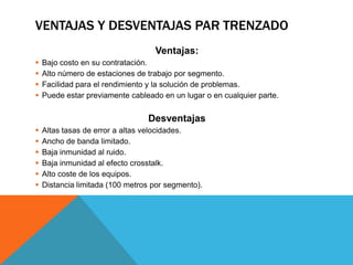 VENTAJAS Y DESVENTAJAS PAR TRENZADO
Ventajas:
 Bajo costo en su contratación.
 Alto número de estaciones de trabajo por segmento.
 Facilidad para el rendimiento y la solución de problemas.
 Puede estar previamente cableado en un lugar o en cualquier parte.
Desventajas
 Altas tasas de error a altas velocidades.
 Ancho de banda limitado.
 Baja inmunidad al ruido.
 Baja inmunidad al efecto crosstalk.
 Alto coste de los equipos.
 Distancia limitada (100 metros por segmento).
 