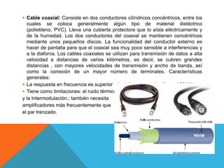  Cable coaxial: Consiste en dos conductores cilíndricos concéntricos, entre los
cuales se coloca generalmente algún tipo de material dieléctrico
(polietileno, PVC). Lleva una cubierta protectora que lo aísla eléctricamente y
de la humedad. Los dos conductores del coaxial se mantienen concéntricos
mediante unos pequeños discos. La funcionalidad del conductor externo es
hacer de pantalla para que el coaxial sea muy poco sensible a interferencias y
a la diafonía. Los cables coaxiales se utilizan para transmisión de datos a alta
velocidad a distancias de varios kilómetros, es decir, se cubren grandes
distancias , con mayores velocidades de transmisión y ancho de banda, así
como la conexión de un mayor número de terminales. Características
generales:
 La respuesta en frecuencia es superior a la del par trenzado. Hasta 400 MHz.
 Tiene como limitaciones: el ruido térmico
y la Intermodulación.; también necesita
amplificadores más frecuentemente que
el par trenzado.
 