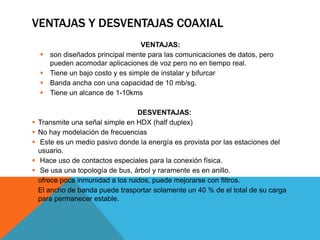 VENTAJAS Y DESVENTAJAS COAXIAL
VENTAJAS:
 son diseñados principal mente para las comunicaciones de datos, pero
pueden acomodar aplicaciones de voz pero no en tiempo real.
 Tiene un bajo costo y es simple de instalar y bifurcar
 Banda ancha con una capacidad de 10 mb/sg.
 Tiene un alcance de 1-10kms
DESVENTAJAS:
 Transmite una señal simple en HDX (half duplex)
 No hay modelación de frecuencias
 Este es un medio pasivo donde la energía es provista por las estaciones del
usuario.
 Hace uso de contactos especiales para la conexión física.
 Se usa una topología de bus, árbol y raramente es en anillo.
 ofrece poca inmunidad a los ruidos, puede mejorarse con filtros.
 El ancho de banda puede trasportar solamente un 40 % de el total de su carga
para permanecer estable.
 