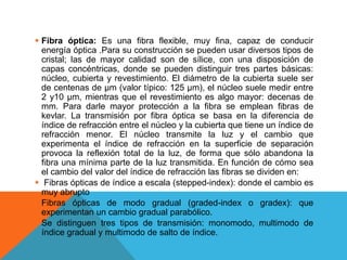  Fibra óptica: Es una fibra flexible, muy fina, capaz de conducir
energía óptica .Para su construcción se pueden usar diversos tipos de
cristal; las de mayor calidad son de sílice, con una disposición de
capas concéntricas, donde se pueden distinguir tres partes básicas:
núcleo, cubierta y revestimiento. El diámetro de la cubierta suele ser
de centenas de µm (valor típico: 125 µm), el núcleo suele medir entre
2 y10 µm, mientras que el revestimiento es algo mayor: decenas de
mm. Para darle mayor protección a la fibra se emplean fibras de
kevlar. La transmisión por fibra óptica se basa en la diferencia de
índice de refracción entre el núcleo y la cubierta que tiene un índice de
refracción menor. El núcleo transmite la luz y el cambio que
experimenta el índice de refracción en la superficie de separación
provoca la reflexión total de la luz, de forma que sólo abandona la
fibra una mínima parte de la luz transmitida. En función de cómo sea
el cambio del valor del índice de refracción las fibras se dividen en:
 Fibras ópticas de índice a escala (stepped-index): donde el cambio es
muy abrupto
 Fibras ópticas de modo gradual (graded-index o gradex): que
experimentan un cambio gradual parabólico.
 Se distinguen tres tipos de transmisión: monomodo, multimodo de
índice gradual y multimodo de salto de índice.
 