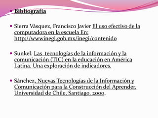  Bibliografía
 Sierra Vásquez, Francisco Javier El uso efectivo de la
computadora en la escuela En:
http://wwwinegi.gob.mx/inegi/contenido
 Sunkel. Las tecnologías de la información y la
comunicación (TIC) en la educación en América
Latina. Una exploración de indicadores.
 Sánchez. Nuevas Tecnologías de la Información y
Comunicación para la Construcción del Aprender.
Universidad de Chile, Santiago, 2000.
 