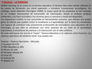 Mobile –LEARNING
Mobile Learning no es nuevo en el terreno educativo. El término lleva años siendo utilizado en
los planes de formación con cierta aspiración a introducir innovaciones tecnológicas. Sin
embargo, como advierten Herrington (2009), la mayor parte de los proyectos se han centrado
en un modelo instruccional de transmisión de información, donde el profesor produce
contenidos y los hace accesibles a los alumnos para su consumo a través del dispositivo.
Los dispositivos móviles se han convertido en herramientas comunes, que ofrecen una amplia
gama de efectos que pueden incluir la enseñanza y el aprendizaje, por lo tanto los estudiantes
son capaces de contribuir más activamente al desarrollo de innovadores usos educativos de la
tecnología, ya que ellos se entrelazan con otros aspectos de sus vidas en el aprendizaje
espontáneo, la enseñanza de prácticas y la intersección con la vida cotidiana.
De nada vale buscar (en teoría) el “mejor” Sistema Operativo si no sabemos cómo funciona. Los
sistemas operativos de telefonía móvil mas usados son:
Posicion – Sistema Opertativo – Mercado
1º Symbian OS 47%
2º RIM (BlackBerry) 20%
3º iPhone OS 14%
4º Windows Mobile 9%
5º Linux 5%
6º Android 4%
7º WebOS 1%
 