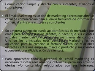  Comunicación simple y directa con sus clientes, afiliados o
suscriptores.
 El Email Marketing es un tipo de marketing directo que abre un
canal de comunicación para el envío frecuente de información
comercial entre una empresa y sus clientes.
 Su empresa o negocio puede aplicar técnicas de mercadeo por
email para adquirir nuevos clientes, o hacer que sus clientes
actuales mantengan o incrementen sus niveles de compra.
Uno de los principales usos del Email Marketing es su
aplicación para la creación o fortalecimiento de relaciones
estrechas entre una empresa, marca o producto y sus clientes
o consumidores (Fidelización de clientes).
 Para aprovechar todo el potencial del email marketing es
necesario respetar a los usuarios, obtener su permiso y enviarle
ofertas y/o contenidos relacionados con sus intereses.
 