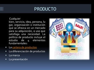 PRODUCTO
Cualquier
bien, servicio, idea, persona, lu
gar, organización o institución
que se ofrezca en un mercado
para su adquisición, o uso que
satisfaga una necesidad. La
política de producto incluye el
estudio de 4 elementos
fundamentales:
 La cartera de productos
 La diferenciación de productos
 La marca
 La presentación
 
