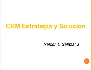 CRM Estrategia y Solución
Nelson E Salazar J
 