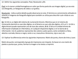 12- Definir los siguientes conceptos: Pixel, Resolución y Bit.
Pixel: es la menor unidad homogénea en color que forma parte de una imagen digital, ya sea esta
una fotografía, un fotograma de video o un grafico.
Resolución: indica cuánto detalle puede observarse en esta. El término es comúnmente utilizado en
relación a imágenes de fotografía digital pero también se utiliza para describir cuán nítida es una
fotografía.
Bit: Un bit es un dígito del sistema de numeración binario. Mientras que en el sistema de
numeración decimal se usan diez dígitos, en el binario se usan sólo dos dígitos, el 0 y el 1. Un bit o
dígito binario puede representar uno de esos dos valores, 0 ó1. El bit es la unidad mínima de
información empleada en informática, en cualquier dispositivo digital, o en la teoría de la
información. Con él, podemos representar dos valores cuales quiera, como verdadero o falso,
abierto o cerrado, blanco o negro, norte o sur, masculino o femenino, rojo o azul, etc.
13- Explicar las diferencias entre las siguientes impresoras: Matriz de punto, chorro de tinta y Laser.
Matriz de punto: corresponde al grupo de impresoras con impacto. Se basan en una matriz de
pixeles o puntos que, juntos, forman la imagen o los textos a imprimir.
 