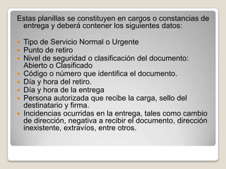Estas planillas se constituyen en cargos o constancias de
entrega y deberá contener los siguientes datos:
 Tipo de Servicio Normal o Urgente
 Punto de retiro
 Nivel de seguridad o clasificación del documento:
Abierto o Clasificado
 Código o número que identifica el documento.
 Día y hora del retiro.
 Día y hora de la entrega
 Persona autorizada que recibe la carga, sello del
destinatario y firma.
 Incidencias ocurridas en la entrega, tales como cambio
de dirección, negativa a recibir el documento, dirección
inexistente, extravíos, entre otros.
 