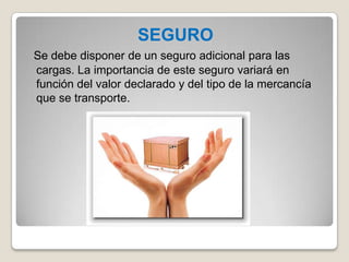 SEGURO
Se debe disponer de un seguro adicional para las
cargas. La importancia de este seguro variará en
función del valor declarado y del tipo de la mercancía
que se transporte.
 