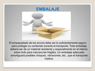 EMBALAJE
El empaquetado de los envíos debe ser lo suficientemente seguro
para proteger su contenido durante el transporte. Todo embalaje
deberá ser de un material resistente y especialmente en el interior,
sobre todo para mercancías frágiles. Un embalaje adecuado
amortiguará posibles choques, vibraciones, etc., que el transporte
implica.
 