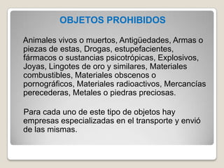 OBJETOS PROHIBIDOS
Animales vivos o muertos, Antigüedades, Armas o
piezas de estas, Drogas, estupefacientes,
fármacos o sustancias psicotrópicas, Explosivos,
Joyas, Lingotes de oro y similares, Materiales
combustibles, Materiales obscenos o
pornográficos, Materiales radioactivos, Mercancías
perecederas, Metales o piedras preciosas.
Para cada uno de este tipo de objetos hay
empresas especializadas en el transporte y envió
de las mismas.
 
