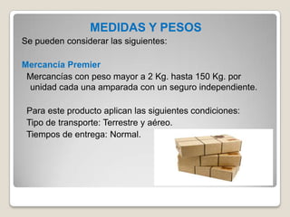 MEDIDAS Y PESOS
Se pueden considerar las siguientes:
Mercancía Premier
Mercancías con peso mayor a 2 Kg. hasta 150 Kg. por
unidad cada una amparada con un seguro independiente.
Para este producto aplican las siguientes condiciones:
Tipo de transporte: Terrestre y aéreo.
Tiempos de entrega: Normal.
 