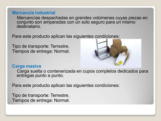Mercancía industrial
Mercancías despachadas en grandes volúmenes cuyas piezas en
conjunto son amparadas con un solo seguro para un mismo
destinatario.
Para este producto aplican las siguientes condiciones:
Tipo de transporte: Terrestre.
Tiempos de entrega: Normal.
Carga masiva
Carga suelta o contenerizada en cupos completos dedicados para
entregas punto a punto.
Para este producto aplican las siguientes condiciones:
Tipo de transporte: Terrestre.
Tiempos de entrega: Normal.
 