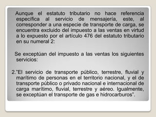 Aunque el estatuto tributario no hace referencia
específica al servicio de mensajería, este, al
corresponder a una especie de transporte de carga, se
encuentra excluido del impuesto a las ventas en virtud
a lo expuesto por el artículo 476 del estatuto tributario
en su numeral 2:
Se exceptúan del impuesto a las ventas los siguientes
servicios:
2.”El servicio de transporte público, terrestre, fluvial y
marítimo de personas en el territorio nacional, y el de
transporte público o privado nacional e internacional de
carga marítimo, fluvial, terrestre y aéreo. Igualmente,
se exceptúan el transporte de gas e hidrocarburos”.
 