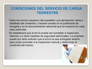 CONDICIONES DEL SERVICIO DE CARGA
TERRESTRE
Todos los envíos requieren del expedidor una declaración cierta y
detallada del contenido y hacerla constar en el justificante de
recogida y en la documentación adicional que se requiera en cada
caso particular.
Se establecerá que el envío puede ser sometido a inspección,
retenido o a otras medidas de seguridad adicionales. La empresa
puede por tanto solicitar que el envío le sea entregado abierto,
para poder proceder a la inspección manual y determinar el
contenido del mismo.
 