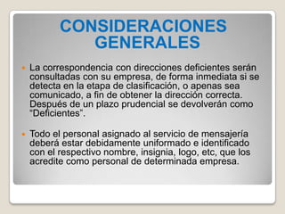 CONSIDERACIONES
GENERALES
 La correspondencia con direcciones deficientes serán
consultadas con su empresa, de forma inmediata si se
detecta en la etapa de clasificación, o apenas sea
comunicado, a fin de obtener la dirección correcta.
Después de un plazo prudencial se devolverán como
“Deficientes”.
 Todo el personal asignado al servicio de mensajería
deberá estar debidamente uniformado e identificado
con el respectivo nombre, insignia, logo, etc, que los
acredite como personal de determinada empresa.
 