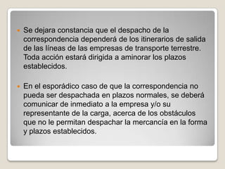  Se dejara constancia que el despacho de la
correspondencia dependerá de los itinerarios de salida
de las líneas de las empresas de transporte terrestre.
Toda acción estará dirigida a aminorar los plazos
establecidos.
 En el esporádico caso de que la correspondencia no
pueda ser despachada en plazos normales, se deberá
comunicar de inmediato a la empresa y/o su
representante de la carga, acerca de los obstáculos
que no le permitan despachar la mercancía en la forma
y plazos establecidos.
 