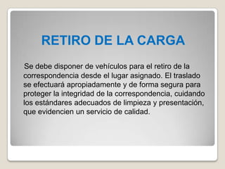 RETIRO DE LA CARGA
Se debe disponer de vehículos para el retiro de la
correspondencia desde el lugar asignado. El traslado
se efectuará apropiadamente y de forma segura para
proteger la integridad de la correspondencia, cuidando
los estándares adecuados de limpieza y presentación,
que evidencien un servicio de calidad.
 