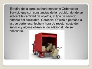 El retiro de la carga se hará mediante Ordenes de
Servicio que son constancias de lo recibido, donde se
indicará la cantidad de objetos, el tipo de servicio,
nombre del solicitante, Gerencia, Oficina o persona a
la que pertenece, fecha y hora de recojo, costo del
servicio y alguna observación adicional , de ser
necesario.
 
