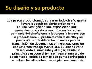 Los pasos proporcionados crearan todo diseño que te
llevara a seguir un sierto orden como
en una ivestigacion una expocioción una
presentacion o asta un escrito con las reglas
comunes del diseño con la letra con la imagen con
la presentación. El producto resalta de ello y se
puede utilizar de diferentes maneras para la
transmisión de documentos o investigaciones en
una empresa trabajo evento etc. Su diseño varia
desacuerdo al momento y el lugar, desde un
principio se escoge el tema el lugar el numero de
asistentes el orden de temas sus puntos principales
e incluso los alimentos que se piensan consumir.
 