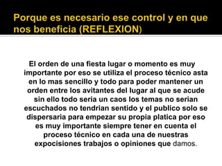 El orden de una fiesta lugar o momento es muy
importante por eso se utiliza el proceso técnico asta
en lo mas sencillo y todo para poder mantener un
orden entre los avitantes del lugar al que se acude
sin ello todo seria un caos los temas no serian
escuchados no tendrian sentido y el publico solo se
dispersaria para empezar su propia platica por eso
es muy importante siempre tener en cuenta el
proceso técnico en cada una de nuestras
expocisiones trabajos o opiniones que damos.
 