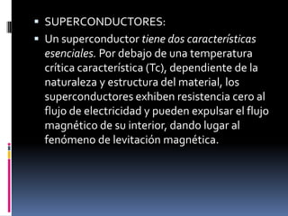  SUPERCONDUCTORES:
 Un superconductor tiene dos características
esenciales. Por debajo de una temperatura
crítica característica (Tc), dependiente de la
naturaleza y estructura del material, los
superconductores exhiben resistencia cero al
flujo de electricidad y pueden expulsar el flujo
magnético de su interior, dando lugar al
fenómeno de levitación magnética.
 