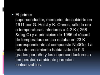  El primer
superconductor, mercurio, descubierto en
1911 por G. Holst y K. Onnes, sólo lo era
a temperaturas inferiores a 4.2 K (-268
&deg;C) y a principios de 1986 el récord
de temperatura crítica estaba en 23 K
correspondiente al compuesto Nb3Ge. La
rata de crecimiento había sido de 0.3
grados por año y los superconductores a
temperatura ambiente parecían
inalcanzables.
 