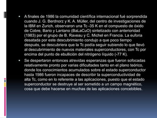  A finales de 1986 la comunidad científica internacional fué sorprendida
cuando J. G. Berdnorz y K. A. Müller, del centro de investigaciones de
la IBM en Zurich, observaron una Tc -35 K en el compuesto de óxido
de Cobre, Bario y Lantano (BaLaCuO) sintetizado con anterioridad
(1983) por el grupo de B. Raveau y C. Michel en Francia. La euforia
desatada por este descubrimiento condujo a que poco tiempo
después, se descubriera que la Tc podía seguir subiendo lo que llevó
al descubrimiento de nuevos materiales superconductores, con Tc por
encima del punto de ebullición del nitrógeno líquido (-77 K).
 Se despertaron entonces atrevidas esperanzas que fueron sofocadas
relativamente pronto por varias dificultades tanto en el plano teórico,
donde los conocimientos acumulados sobre el estado superconductor
hasta 1986 fueron incapaces de describir la superconductividad de
alta Tc, como en lo referente a las aplicaciones, puesto que el estado
superconductor se destruye al ser sometido a un campo magnético,
cosa que debe hacerse en muchas de las aplicaciones concebibles.
 
