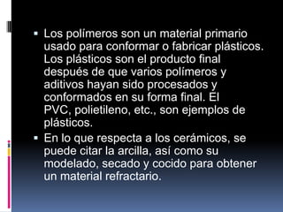  Los polímeros son un material primario
usado para conformar o fabricar plásticos.
Los plásticos son el producto final
después de que varios polímeros y
aditivos hayan sido procesados y
conformados en su forma final. El
PVC, polietileno, etc., son ejemplos de
plásticos.
 En lo que respecta a los cerámicos, se
puede citar la arcilla, así como su
modelado, secado y cocido para obtener
un material refractario.
 
