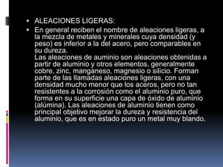  ALEACIONES LIGERAS:
 En general reciben el nombre de aleaciones ligeras, a
la mezcla de metales y minerales cuya densidad (y
peso) es inferior a la del acero, pero comparables en
su dureza.
Las aleaciones de auminio son aleaciones obtenidas a
partir de aluminio y otros elementos, generalmente
cobre, zinc, manganeso, magnesio o silicio. Forman
parte de las llamadas aleaciones ligeras, con una
densidad mucho menor que los aceros, pero no tan
resistentes a la corrosión como el aluminio puro, que
forma en su superficie una capa de óxido de aluminio
(alúmina). Las aleaciones de aluminio tienen como
principal objetivo mejorar la dureza y resistencia del
aluminio, que es en estado puro un metal muy blando.
 