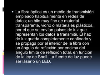  La fibra óptica es un medio de transmisión
empleado habitualmente en redes de
datos; un hilo muy fino de material
transparente, vidrio o materiales plásticos,
por el que se envían pulsos de luz que
representan los datos a transmitir. El haz
de luz queda completamente confinado y
se propaga por el interior de la fibra con
un ángulo de reflexión por encima del
ángulo límite de reflexión total, en función
de la ley de Snell. La fuente de luz puede
ser láser o un LED.
 
