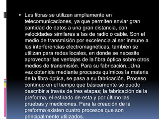  Las fibras se utilizan ampliamente en
telecomunicaciones, ya que permiten enviar gran
cantidad de datos a una gran distancia, con
velocidades similares a las de radio o cable. Son el
medio de transmisión por excelencia al ser inmune a
las interferencias electromagnéticas, también se
utilizan para redes locales, en donde se necesite
aprovechar las ventajas de la fibra óptica sobre otros
medios de transmisión. Para su fabricación...Una
vez obtenida mediante procesos químicos la materia
de la fibra óptica, se pasa a su fabricación. Proceso
continuo en el tiempo que básicamente se puede
describir a través de tres etapas; la fabricación de la
preforma, el estirado de esta y por último las
pruebas y mediciones. Para la creación de la
preforma existen cuatro procesos que son
principalmente utilizados.
 