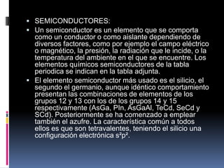  SEMICONDUCTORES:
 Un semiconductor es un elemento que se comporta
como un conductor o como aislante dependiendo de
diversos factores, como por ejemplo el campo eléctrico
o magnético, la presión, la radiación que le incide, o la
temperatura del ambiente en el que se encuentre. Los
elementos químicos semiconductores de la tabla
periodica se indican en la tabla adjunta.
 El elemento semiconductor más usado es el silicio, el
segundo el germanio, aunque idéntico comportamiento
presentan las combinaciones de elementos de los
grupos 12 y 13 con los de los grupos 14 y 15
respectivamente (AsGa, PIn, AsGaAl, TeCd, SeCd y
SCd). Posteriormente se ha comenzado a emplear
también el azufre. La característica común a todos
ellos es que son tetravalentes, teniendo el silicio una
configuración electrónica s²p².
 