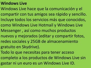 Windows Live
Windows Live hace que la comunicación y el
compartir con tus amigos sea rápido y sencillo.
Incluye todos los servicios más que conocidos,
como Windows Live Hotmail y Windows Live
Messenger , así como muchos productos
nuevos y mejorados (editar y compartir fotos,
redes sociales y 25GB de almacenamiento
gratuito en Skydrive).
Todo lo que necesitas para tener acceso
completo a los productos de Windows Live sin
gastar ni un euro es un Windows Live ID.
 