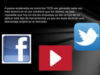 A pasos acelerados es como las TICS van ganando cada vez
más terreno en el uso cotidiano que les damos, es casi
imposible que hoy en día las empresas se den el lujo de no
aplicar este tipo de herramientas ya que sin duda tendrían una
desventaja amplia en el mercado.
 