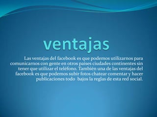 Las ventajas del facebook es que podemos utilizarnos para
comunicarnos con gente en otros países ciudades continentes sin
tener que utilizar el teléfono. También una de las ventajas del
facebook es que podemos subir fotos chatear comentar y hacer
publicaciones todo bajos la reglas de esta red social.
 