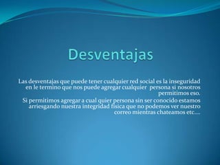 Las desventajas que puede tener cualquier red social es la inseguridad
en le termino que nos puede agregar cualquier persona si nosotros
permitimos eso.
Si permitimos agregar a cual quier persona sin ser conocido estamos
arriesgando nuestra integridad física que no podemos ver nuestro
correo mientras chateamos etc….
 