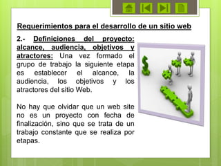 Requerimientos para el desarrollo de un sitio web
2.- Definiciones del proyecto:
alcance, audiencia, objetivos y
atractores: Una vez formado el
grupo de trabajo la siguiente etapa
es establecer el alcance, la
audiencia, los objetivos y los
atractores del sitio Web.
No hay que olvidar que un web site
no es un proyecto con fecha de
finalización, sino que se trata de un
trabajo constante que se realiza por
etapas.
 