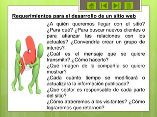 Requerimientos para el desarrollo de un sitio web
¿A quién queremos llegar con el sitio?
¿Para qué? ¿Para buscar nuevos clientes o
para afianzar las relaciones con los
actuales? ¿Convendría crear un grupo de
interés?
¿Cuál es el mensaje que se quiere
transmitir? ¿Cómo hacerlo?
¿Qué imagen de la compañía se quiere
mostrar?
¿Cada cuánto tiempo se modificará o
actualizará la información publicada?
¿Qué sector es responsable de cada parte
del sitio?
¿Cómo atraeremos a los visitantes? ¿Cómo
lograremos que retornen?
 