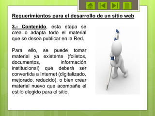 3.- Contenido, esta etapa se
crea o adapta todo el material
que se desea publicar en la Red.
Para ello, se puede tomar
material ya existente (folletos,
documentos, información
institucional) que deberá ser
convertida a Internet (digitalizado,
mejorado, reducido), o bien crear
material nuevo que acompañe el
estilo elegido para el sitio.
Requerimientos para el desarrollo de un sitio web
 