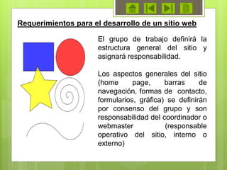 El grupo de trabajo definirá la
estructura general del sitio y
asignará responsabilidad.
Los aspectos generales del sitio
(home page, barras de
navegación, formas de contacto,
formularios, gráfica) se definirán
por consenso del grupo y son
responsabilidad del coordinador o
webmaster (responsable
operativo del sitio, interno o
externo)
Requerimientos para el desarrollo de un sitio web
 