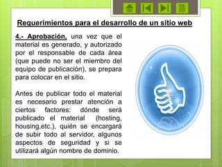 4.- Aprobación, una vez que el
material es generado, y autorizado
por el responsable de cada área
(que puede no ser el miembro del
equipo de publicación), se prepara
para colocar en el sitio.
Antes de publicar todo el material
es necesario prestar atención a
ciertos factores: dónde será
publicado el material (hosting,
housing,etc.), quién se encargará
de subir todo al servidor, algunos
aspectos de seguridad y si se
utilizará algún nombre de dominio.
Requerimientos para el desarrollo de un sitio web
 
