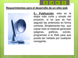 Requerimientos para el desarrollo de un sitio web
5.- Publicación, esta es la
etapa más corta y simple del
proyecto, si es que se han
seguido las anteriores en forma
correcta. Simplemente hay que
copiar todo el material generado
(páginas, gráficos, sonido,
programas) a la Web para que
pueda ser visitado por cualquier
navegante.
 