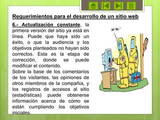 6.- Actualización constante, la
primera versión del sitio ya está en
línea. Puede que haya sido un
éxito, o que la audiencia y los
objetivos planteados no hayan sido
correctos. Esta es la etapa de
corrección, donde se puede
modificar el contenido.
Sobre la base de los comentarios
de los visitantes, las opiniones de
otros miembros de la compañía, y
los registros de accesos al sitio
(estadísticas) puede obtenerse
información acerca de cómo se
están cumpliendo los objetivos
iniciales.
Requerimientos para el desarrollo de un sitio web
 