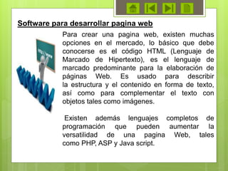 Para crear una pagina web, existen muchas
opciones en el mercado, lo básico que debe
conocerse es el código HTML (Lenguaje de
Marcado de Hipertexto), es el lenguaje de
marcado predominante para la elaboración de
páginas Web. Es usado para describir
la estructura y el contenido en forma de texto,
así como para complementar el texto con
objetos tales como imágenes.
Existen además lenguajes completos de
programación que pueden aumentar la
versatilidad de una pagina Web, tales
como PHP, ASP y Java script.
Software para desarrollar pagina web
 