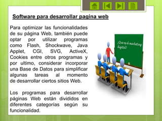 Para optimizar las funcionalidades
de su página Web, también puede
optar por utilizar programas
como Flash, Shockwave, Java
Applet, CGI, SVG, ActiveX,
Cookies entre otros programas y
por ultimo, considerar incorporar
una Base de Datos para simplificar
algunas tareas al momento
de desarrollar ciertos sitios Web.
Los programas para desarrollar
páginas Web están divididos en
diferentes categorías según su
funcionalidad.
Software para desarrollar pagina web
 