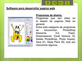 Programas de diseño.
Programas que son útiles en
el diseño de paginas Web en
general.
Entre esta categoría de programas
se encuentran: PhotoShop
Elements 3.0, Flash,
Dreamweaver, Corel Ventura 10,
Adobe PhotoShop, Photo Impact,
Xara X1, Deep Paint 3D, solo por
mencionar algunos.
Software para desarrollar pagina web
 