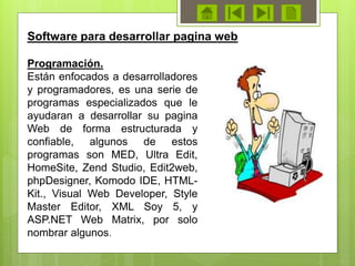 Software para desarrollar pagina web
Programación.
Están enfocados a desarrolladores
y programadores, es una serie de
programas especializados que le
ayudaran a desarrollar su pagina
Web de forma estructurada y
confiable, algunos de estos
programas son MED, Ultra Edit,
HomeSite, Zend Studio, Edit2web,
phpDesigner, Komodo IDE, HTML-
Kit., Visual Web Developer, Style
Master Editor, XML Soy 5, y
ASP.NET Web Matrix, por solo
nombrar algunos.
 
