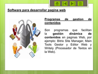 Programas de gestion de
contenidos
Son programas que facilitan
la gestión dinámica de
contenidos en paginas Web, por
ejemplo: Bitrix Site Manager, Main
Tools Gestor y Editor Web y
Writely (Procesador de Textos en
la Web).
Software para desarrollar pagina web
 