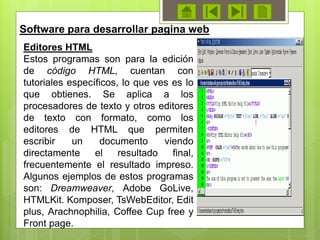 Editores HTML
Estos programas son para la edición
de código HTML, cuentan con
tutoriales específicos, lo que ves es lo
que obtienes. Se aplica a los
procesadores de texto y otros editores
de texto con formato, como los
editores de HTML que permiten
escribir un documento viendo
directamente el resultado final,
frecuentemente el resultado impreso.
Algunos ejemplos de estos programas
son: Dreamweaver, Adobe GoLive,
HTMLKit. Komposer, TsWebEditor, Edit
plus, Arachnophilia, Coffee Cup free y
Front page.
Software para desarrollar pagina web
 